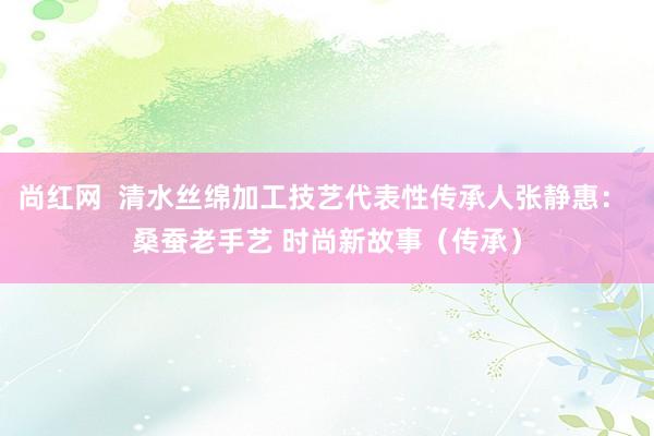 尚红网  清水丝绵加工技艺代表性传承人张静惠： 桑蚕老手艺 时尚新故事（传承）