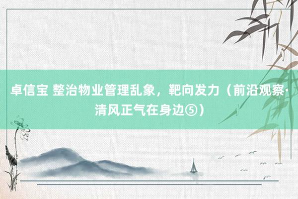 卓信宝 整治物业管理乱象，靶向发力（前沿观察·清风正气在身边⑤）