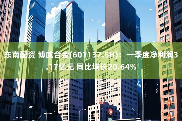 东南配资 博威合金(601137.SH)：一季度净利润3.17亿元 同比增长20.64%