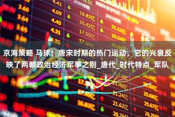 京海策略 马球：唐宋时期的热门运动，它的兴衰反映了两朝政治经济军事之别_唐代_时代特点_军队