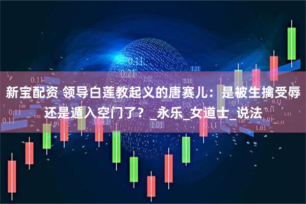 新宝配资 领导白莲教起义的唐赛儿：是被生擒受辱还是遁入空门了？_永乐_女道士_说法