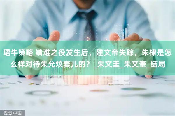 珺牛策略 靖难之役发生后，建文帝失踪，朱棣是怎么样对待朱允炆妻儿的？_朱文圭_朱文奎_结局