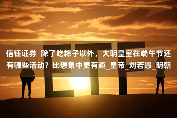 信钰证券  除了吃粽子以外，大明皇室在端午节还有哪些活动？比想象中更有趣_皇帝_刘若愚_明朝