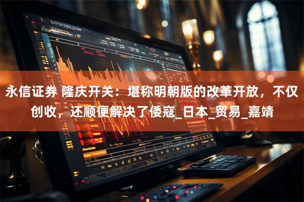永信证券 隆庆开关：堪称明朝版的改革开放，不仅创收，还顺便解决了倭寇_日本_贸易_嘉靖