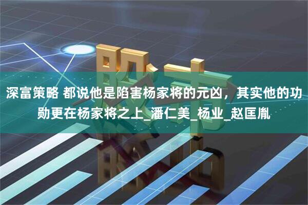 深富策略 都说他是陷害杨家将的元凶，其实他的功勋更在杨家将之上_潘仁美_杨业_赵匡胤