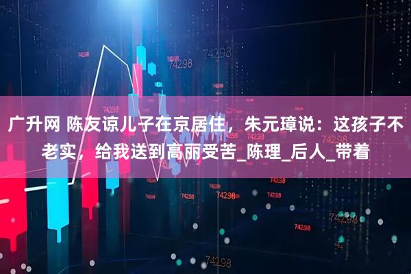 广升网 陈友谅儿子在京居住，朱元璋说：这孩子不老实，给我送到高丽受苦_陈理_后人_带着