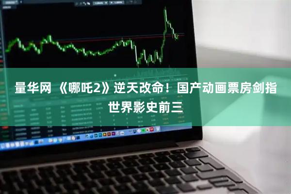量华网 《哪吒2》逆天改命！国产动画票房剑指世界影史前三