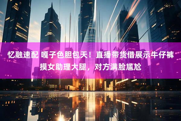 忆融速配 嘎子色胆包天！直播带货借展示牛仔裤摸女助理大腿，对方满脸尴尬