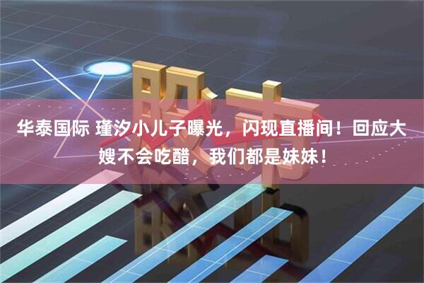 华泰国际 瑾汐小儿子曝光，闪现直播间！回应大嫂不会吃醋，我们都是妹妹！