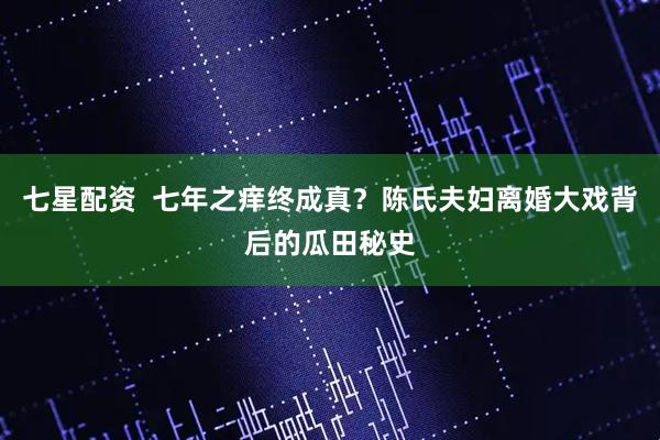 七星配资  七年之痒终成真？陈氏夫妇离婚大戏背后的瓜田秘史