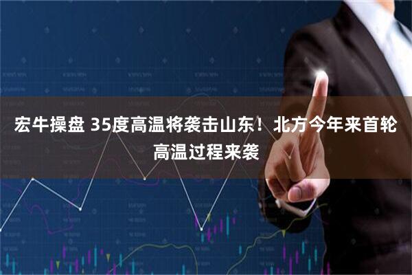 宏牛操盘 35度高温将袭击山东！北方今年来首轮高温过程来袭