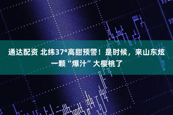 通达配资 北纬37°高甜预警！是时候，来山东炫一颗“爆汁”大樱桃了