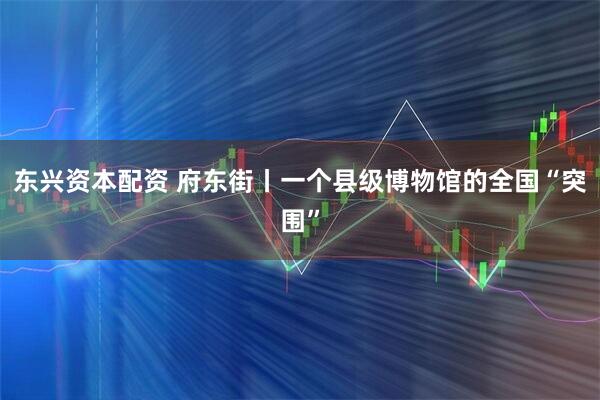东兴资本配资 府东街丨一个县级博物馆的全国“突围”