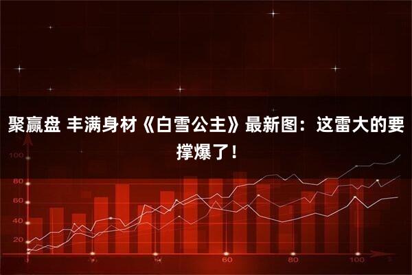 聚赢盘 丰满身材《白雪公主》最新图：这雷大的要撑爆了！