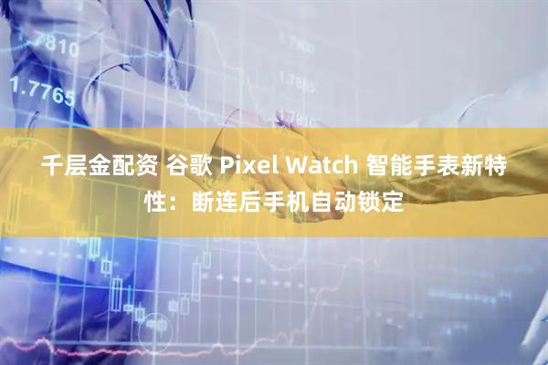 千层金配资 谷歌 Pixel Watch 智能手表新特性：断连后手机自动锁定