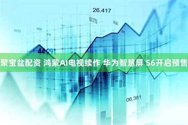 聚宝盆配资 鸿蒙AI电视续作 华为智慧屏 S6开启预售