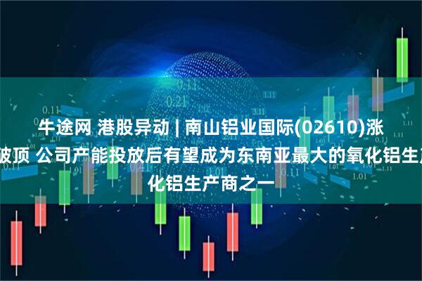 牛途网 港股异动 | 南山铝业国际(02610)涨超5%再破顶 公司产能投放后有望成为东南亚最大的氧化铝生产商之一