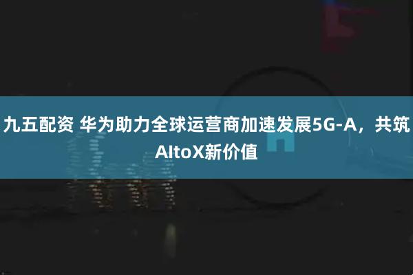 九五配资 华为助力全球运营商加速发展5G-A，共筑AItoX新价值