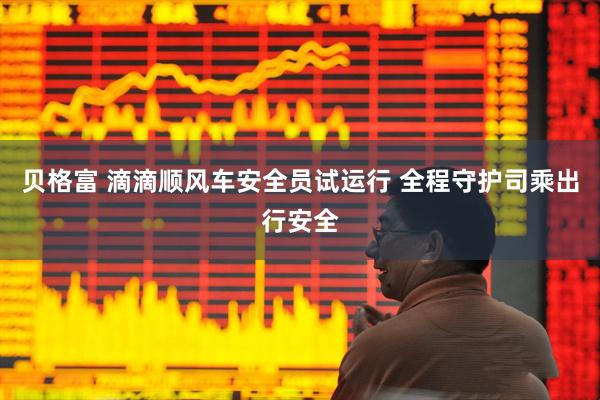 贝格富 滴滴顺风车安全员试运行 全程守护司乘出行安全