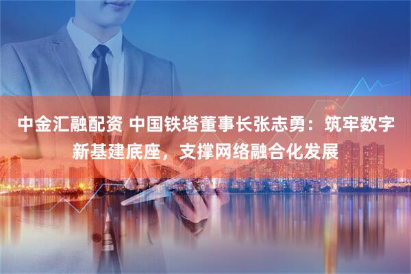 中金汇融配资 中国铁塔董事长张志勇：筑牢数字新基建底座，支撑网络融合化发展