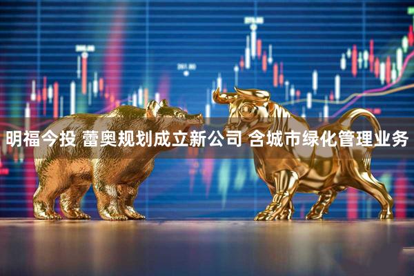 明福今投 蕾奥规划成立新公司 含城市绿化管理业务