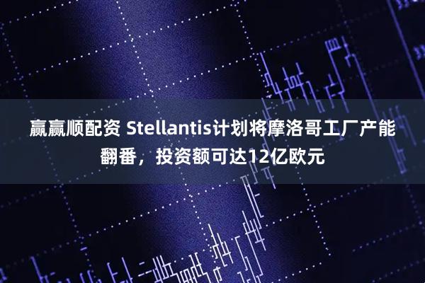 赢赢顺配资 Stellantis计划将摩洛哥工厂产能翻番，投资额可达12亿欧元