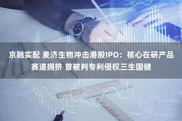 京融实配 麦济生物冲击港股IPO：核心在研产品赛道拥挤 曾被判专利侵权三生国健