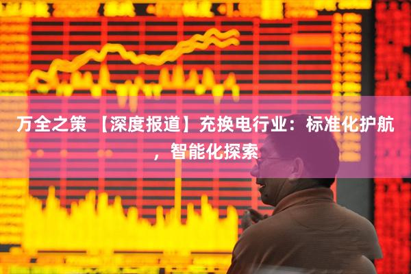 万全之策 【深度报道】充换电行业：标准化护航，智能化探索