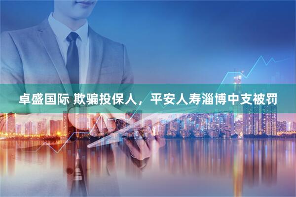 卓盛国际 欺骗投保人，平安人寿淄博中支被罚