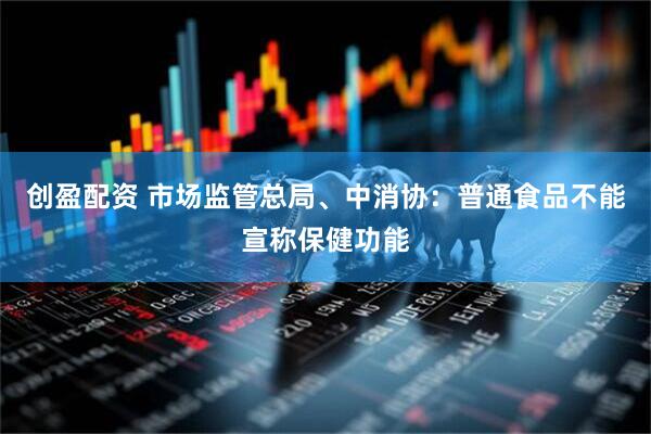 创盈配资 市场监管总局、中消协：普通食品不能宣称保健功能