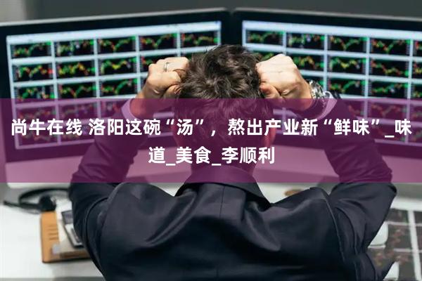 尚牛在线 洛阳这碗“汤”，熬出产业新“鲜味”_味道_美食_李顺利
