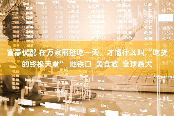 富豪优配 在万家丽逛吃一天，才懂什么叫 “吃货的终极天堂”_地铁口_美食城_全球最大