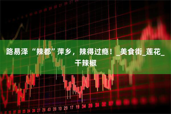 路易泽 “辣都”萍乡，辣得过瘾！_美食街_莲花_干辣椒
