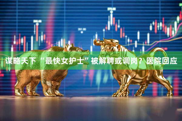 谋略天下 “最快女护士”被解聘或调岗？医院回应