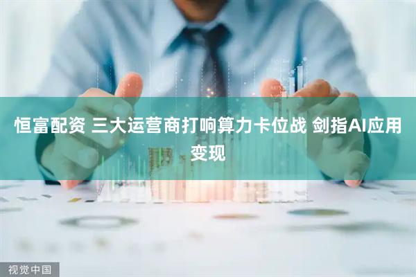 恒富配资 三大运营商打响算力卡位战 剑指AI应用变现