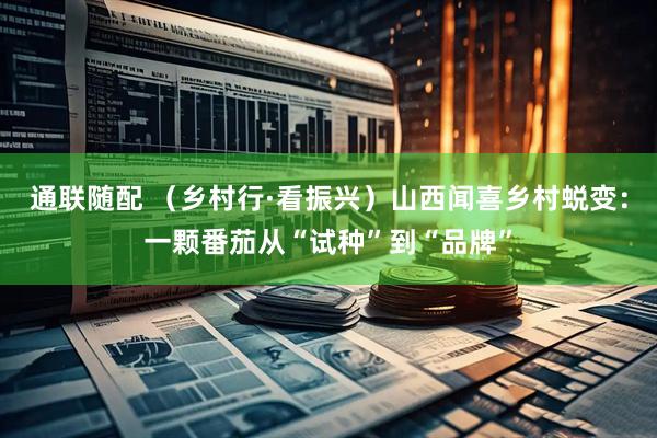 通联随配 （乡村行·看振兴）山西闻喜乡村蜕变：一颗番茄从“试种”到“品牌”