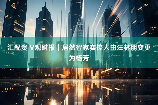 汇配资 V观财报｜居然智家实控人由汪林朋变更为杨芳