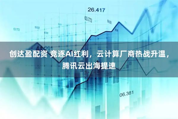 创达盈配资 竞逐AI红利，云计算厂商热战升温，腾讯云出海提速