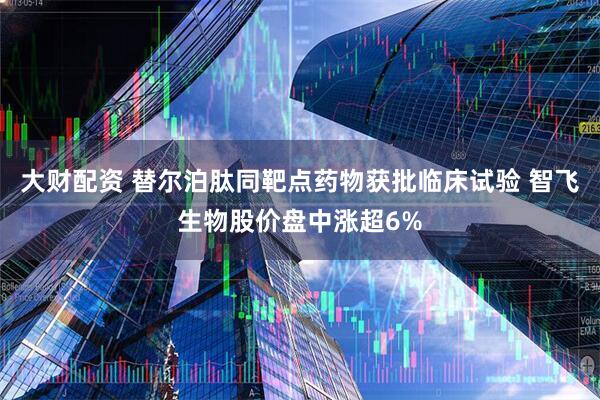 大财配资 替尔泊肽同靶点药物获批临床试验 智飞生物股价盘中涨超6%