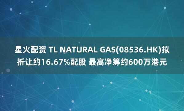 星火配资 TL NATURAL GAS(08536.HK)拟折让约16.67%配股 最高净筹约600万港元