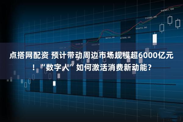 点搭网配资 预计带动周边市场规模超6000亿元！“数字人”如何激活消费新动能？
