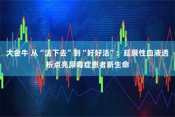 大金牛 从“活下去”到“好好活”：延展性血液透析点亮尿毒症患者新生命