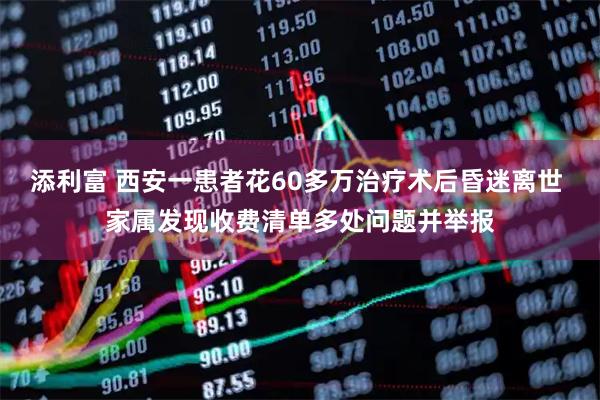 添利富 西安一患者花60多万治疗术后昏迷离世 家属发现收费清单多处问题并举报