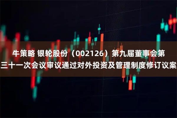 牛策略 银轮股份（002126）第九届董事会第三十一次会议审议通过对外投资及管理制度修订议案