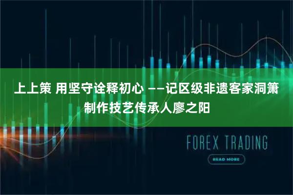 上上策 用坚守诠释初心 ——记区级非遗客家洞箫制作技艺传承人廖之阳