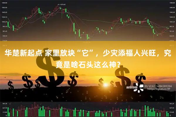 华楚新起点 家里放块“它”，少灾添福人兴旺，究竟是啥石头这么神？
