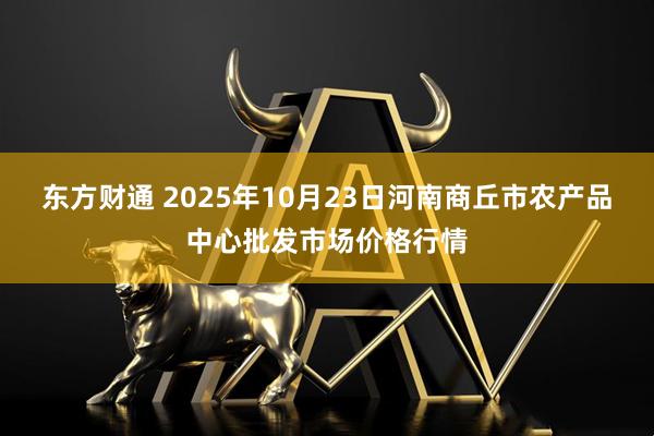 东方财通 2025年10月23日河南商丘市农产品中心批发市场价格行情