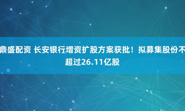 鼎盛配资 长安银行增资扩股方案获批！拟募集股份不超过26.11亿股