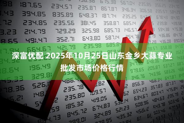 深富优配 2025年10月25日山东金乡大蒜专业批发市场价格行情