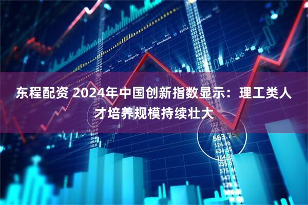 东程配资 2024年中国创新指数显示：理工类人才培养规模持续壮大